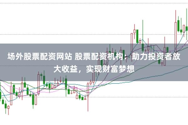 场外股票配资网站 股票配资机构：助力投资者放大收益，实现财富梦想