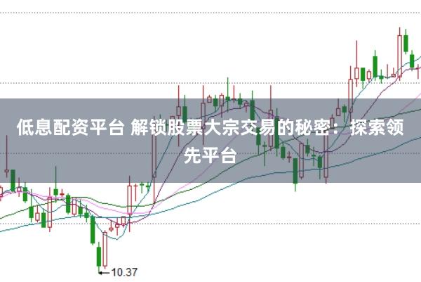 低息配资平台 解锁股票大宗交易的秘密：探索领先平台