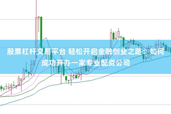 股票杠杆交易平台 轻松开启金融创业之路：如何成功开办一家专业配资公司