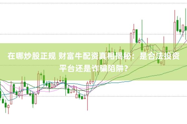 在哪炒股正规 财富牛配资真相揭秘：是合法投资平台还是诈骗陷阱？