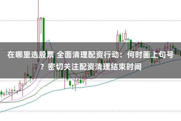 在哪里选股票 全面清理配资行动：何时画上句号？密切关注配资清理结束时间