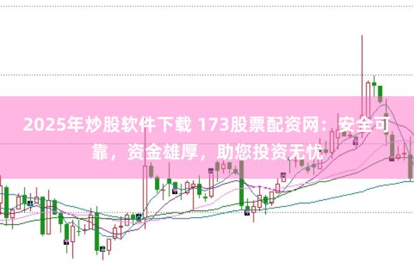 2025年炒股软件下载 173股票配资网：安全可靠，资金雄厚，助您投资无忧