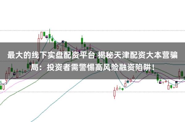 最大的线下实盘配资平台 揭秘天津配资大本营骗局：投资者需警惕高风险融资陷阱！