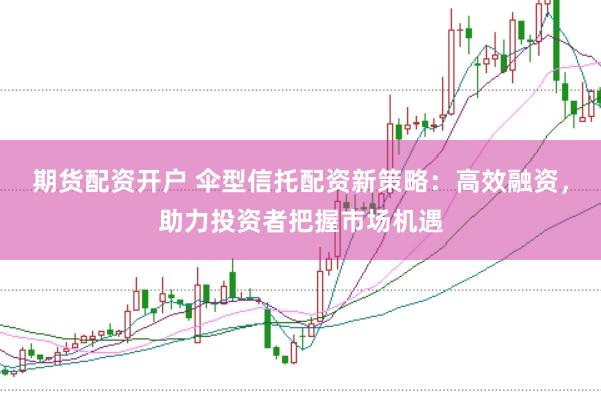 期货配资开户 伞型信托配资新策略：高效融资，助力投资者把握市场机遇