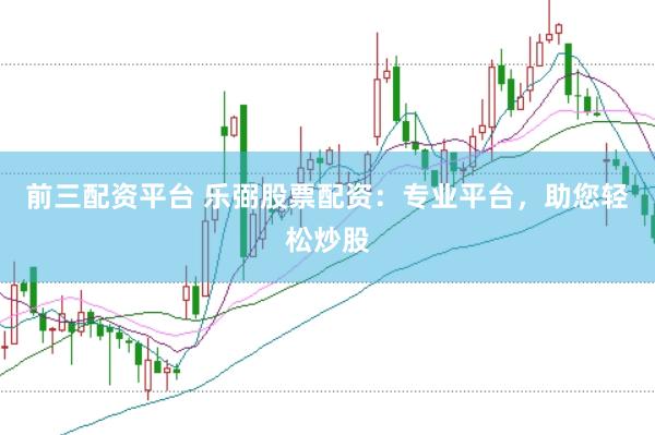 前三配资平台 乐弼股票配资：专业平台，助您轻松炒股