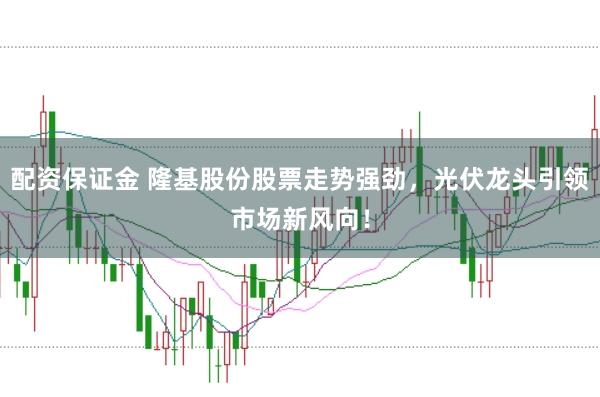 配资保证金 隆基股份股票走势强劲，光伏龙头引领市场新风向！