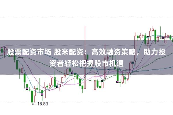 股票配资市场 股米配资：高效融资策略，助力投资者轻松把握股市机遇