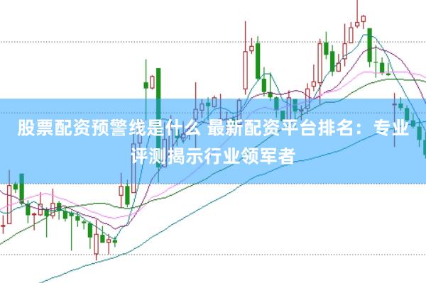 股票配资预警线是什么 最新配资平台排名：专业评测揭示行业领军者