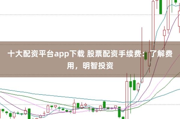 十大配资平台app下载 股票配资手续费：了解费用，明智投资