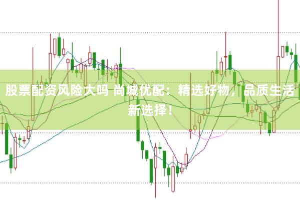 股票配资风险大吗 尚城优配：精选好物，品质生活新选择！