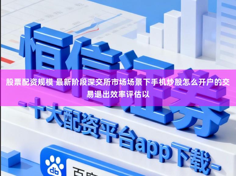 股票配资规模 最新阶段深交所市场场景下手机炒股怎么开户的交易退出效率评估以