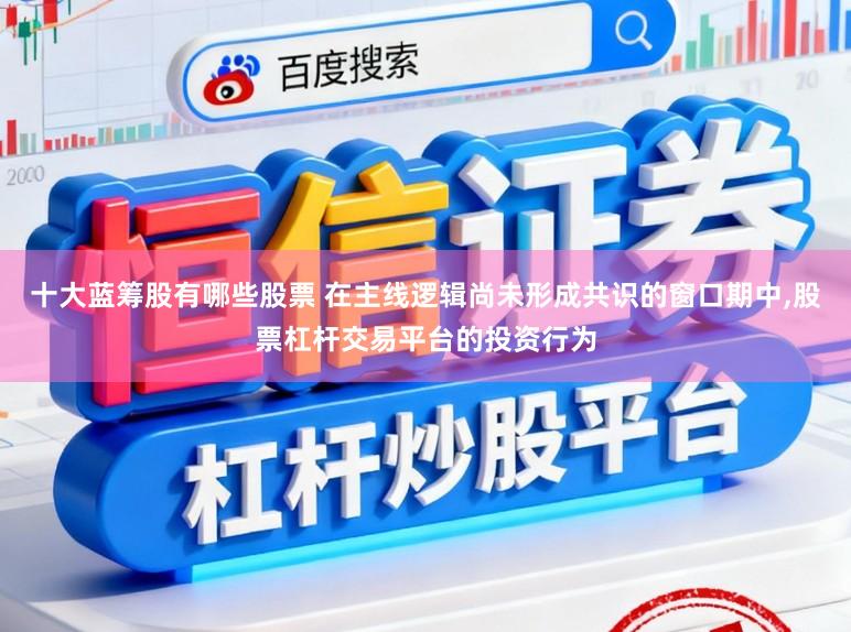 十大蓝筹股有哪些股票 在主线逻辑尚未形成共识的窗口期中,股票杠杆交易平台的投资行为