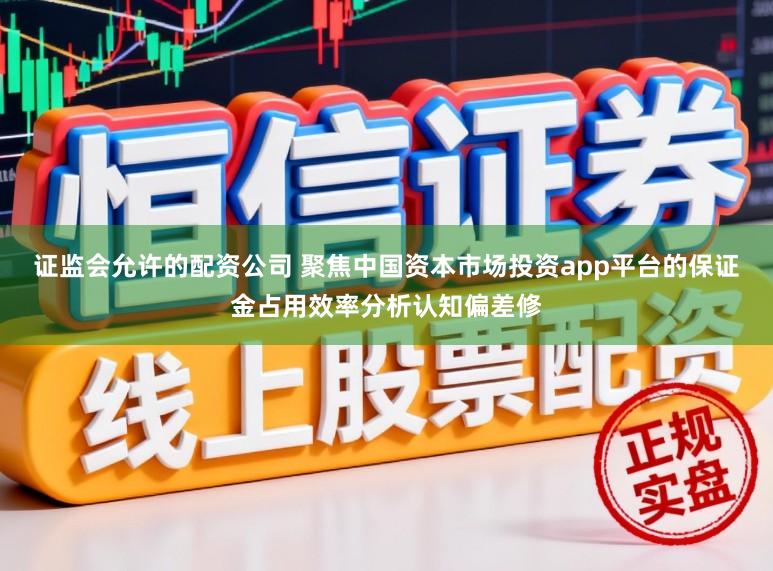 证监会允许的配资公司 聚焦中国资本市场投资app平台的保证金占用效率分析认知偏差修
