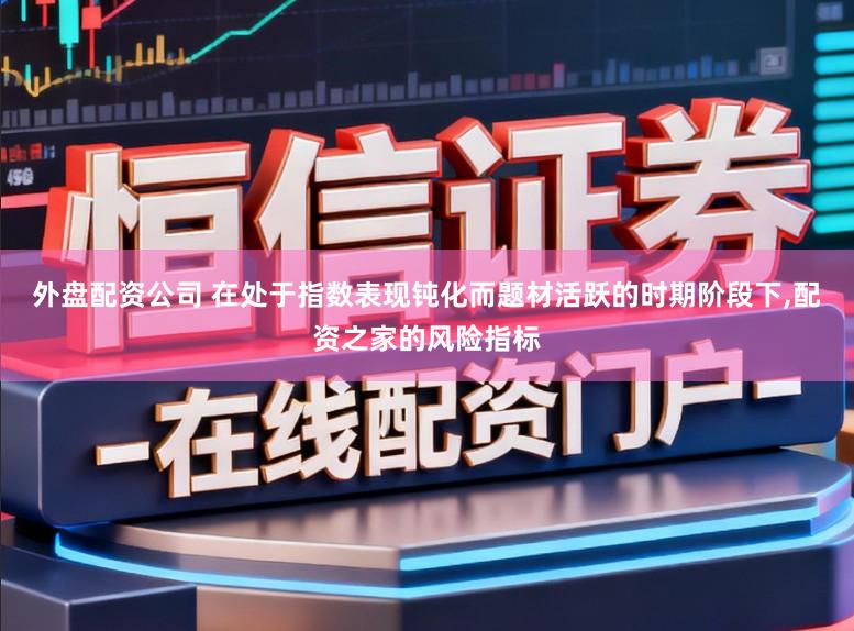 外盘配资公司 在处于指数表现钝化而题材活跃的时期阶段下,配资之家的风险指标